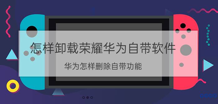 怎样卸载荣耀华为自带软件 华为怎样删除自带功能？